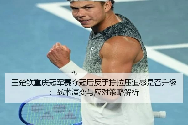 王楚钦重庆冠军赛夺冠后反手拧拉压迫感是否升级：战术演变与应对策略解析